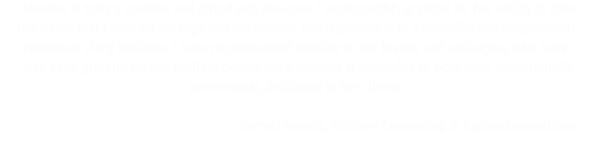 Jennifer is truly a creative and gifted web designer. I am incredibly grateful for her ability to take the vision that I held for my logo and my website and transform it to a beautiful and inspirational reflection of my business. I have recommended Jennifer to my friends and colleagues who have also been grateful for her brilliant design work. Jennifer is enjoyable to work with, exceptionally professional, dedicated to her clients. ~ Brenda Newell, Rainbow Counseling and Equine Connections