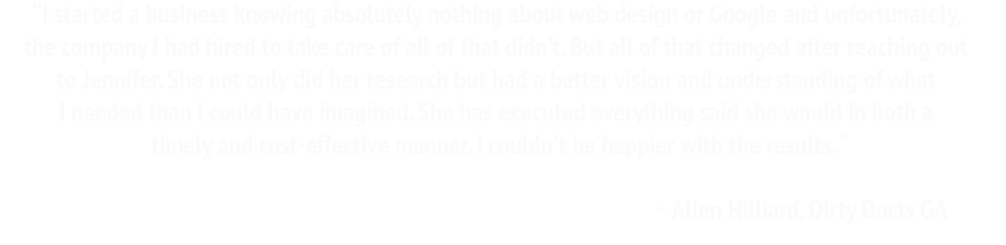 I started a business knowing absolutely nothing about web design or Google and unfortunately, the company I had hired to take care of all of that didn’t. But all of that changed after reaching out to Jennifer. She not only did her research but had a better vision and understanding of what I needed than I could have imagined. She has executed everything said she would in both a timely and cost-effective manner. I couldn't be happier with the results. ~Allen Hilliard, Dirty Ducts GA